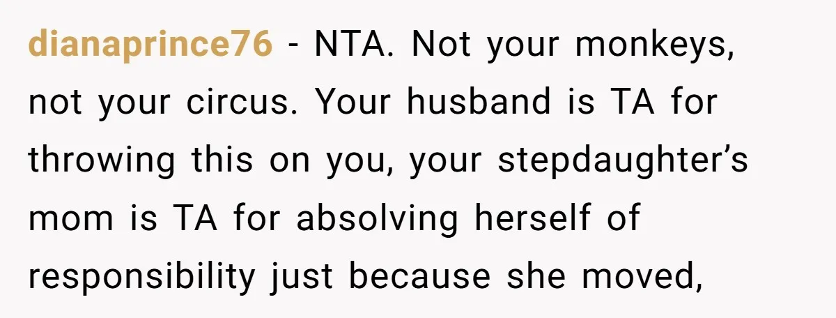 dianaprince76 − NTA. Not your monkeys, not your circus. Your husband is TA for throwing this on you, your stepdaughter’s mom is TA for absolving herself of responsibility just because...