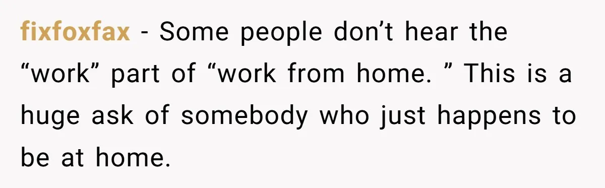 fixfoxfax − Some people don’t hear the “work” part of “work from home. ” This is a huge ask of somebody who just happens to be at home.