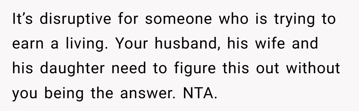 It’s disruptive for someone who is trying to earn a living. Your husband, his wife and his daughter need to figure this out without you being the answer. NTA.