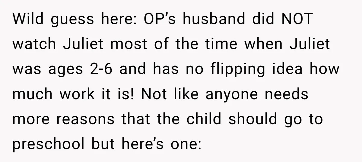 Wild guess here: OP’s husband did NOT watch Juliet most of the time when Juliet was ages 2-6 and has no flipping idea how much work it is! Not like...