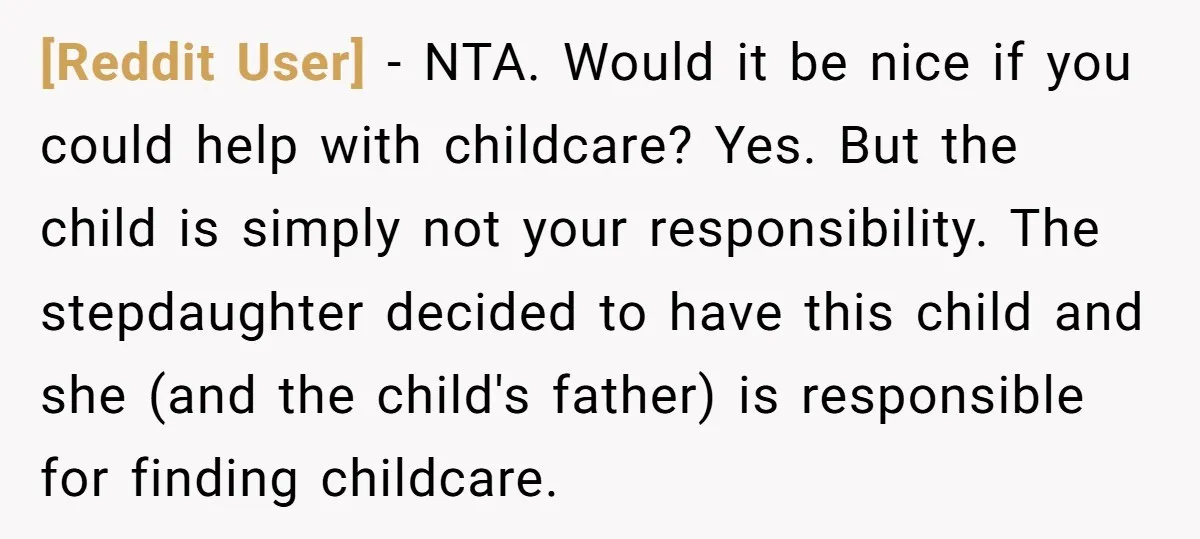 [Reddit User] − NTA. Would it be nice if you could help with childcare? Yes. But the child is simply not your responsibility. The stepdaughter decided to have this child...