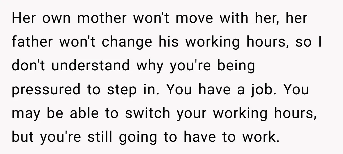 Her own mother won't move with her, her father won't change his working hours, so I don't understand why you're being pressured to step in. You have a job. You...