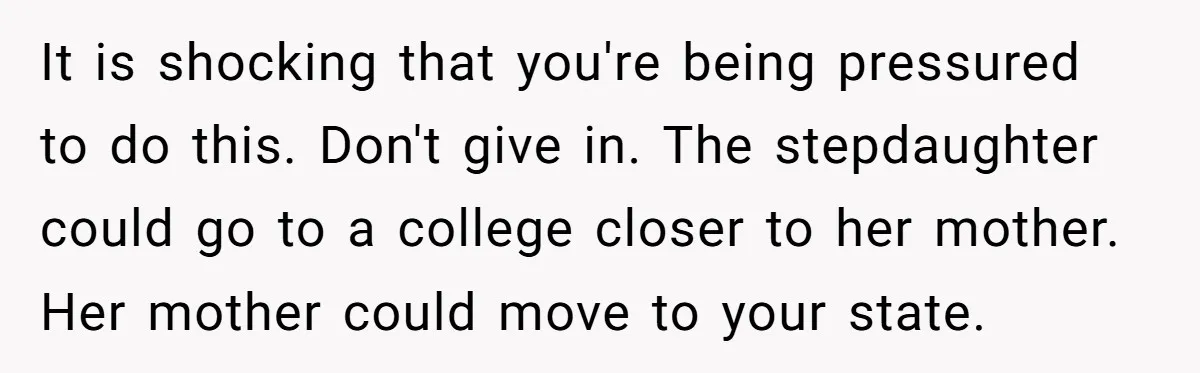 It is shocking that you're being pressured to do this. Don't give in. The stepdaughter could go to a college closer to her mother. Her mother could move to your...