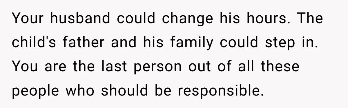 Your husband could change his hours. The child's father and his family could step in. You are the last person out of all these people who should be responsible.