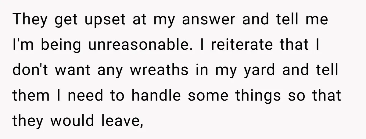 They get upset at my answer and tell me I'm being unreasonable. I reiterate that I don't want any wreaths in my yard and tell them I need to handle...