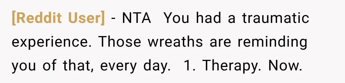 [Reddit User] − NTA ​ You had a traumatic experience. Those wreaths are reminding you of that, every day. ​ 1. Therapy. Now.