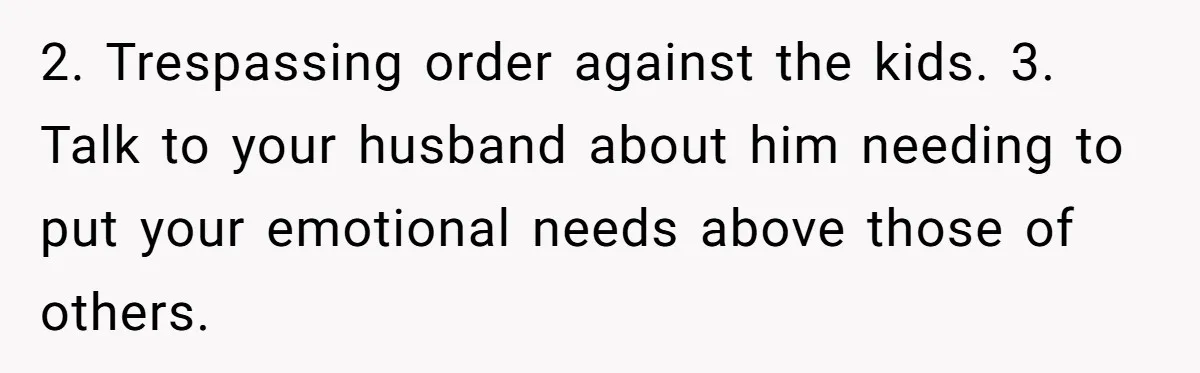 2. Trespassing order against the kids. 3. Talk to your husband about him needing to put your emotional needs above those of others.