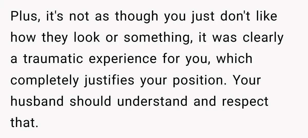 Plus, it's not as though you just don't like how they look or something, it was clearly a traumatic experience for you, which completely justifies your position. Your husband should...