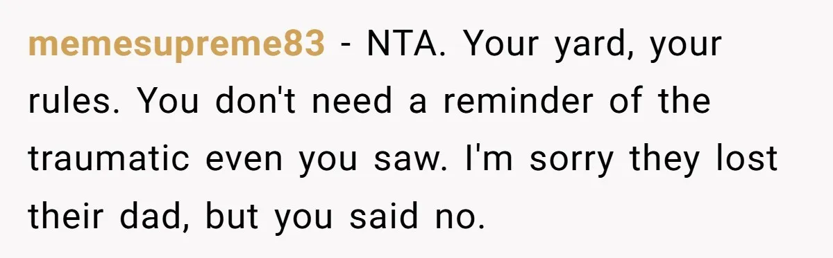 memesupreme83 − NTA. Your yard, your rules. You don't need a reminder of the traumatic even you saw. I'm sorry they lost their dad, but you said no.