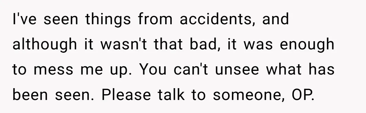 I've seen things from accidents, and although it wasn't that bad, it was enough to mess me up. You can't unsee what has been seen. Please talk to someone, OP.