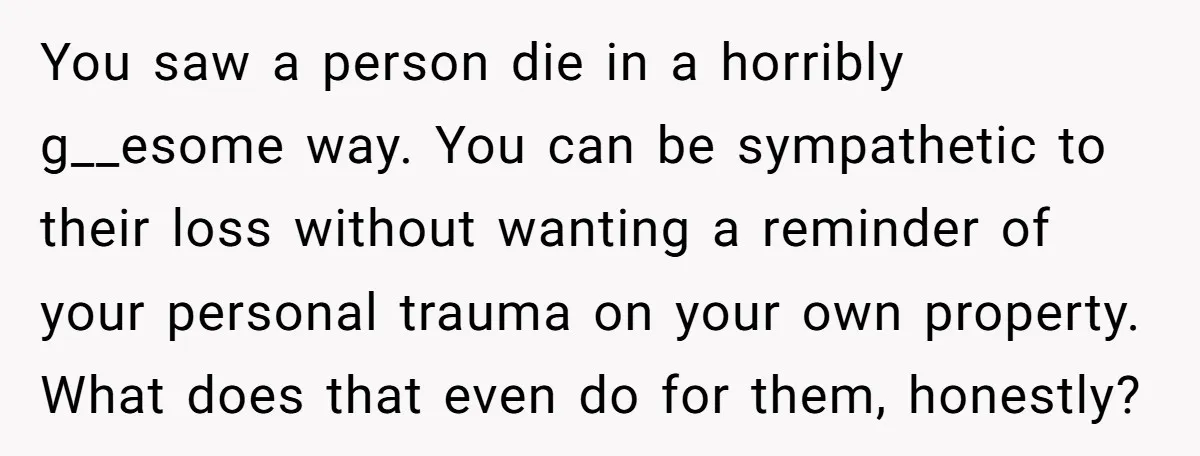 You saw a person die in a horribly g__esome way. You can be sympathetic to their loss without wanting a reminder of your personal trauma on your own property. What...