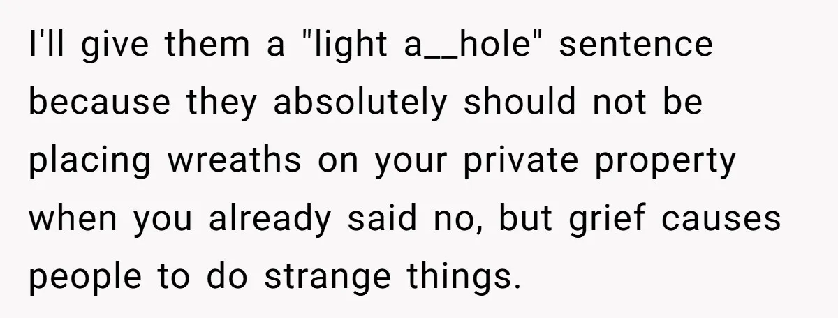 I'll give them a "light a__hole" sentence because they absolutely should not be placing wreaths on your private property when you already said no, but grief causes people to do...