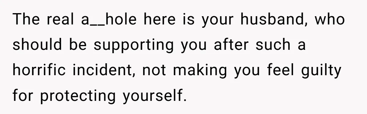 The real a__hole here is your husband, who should be supporting you after such a horrific incident, not making you feel guilty for protecting yourself.