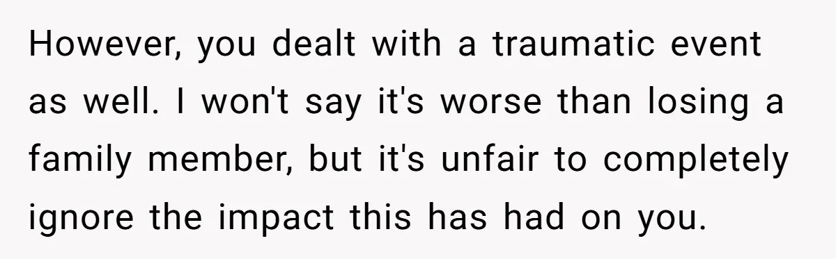 However, you dealt with a traumatic event as well. I won't say it's worse than losing a family member, but it's unfair to completely ignore the impact this has had...