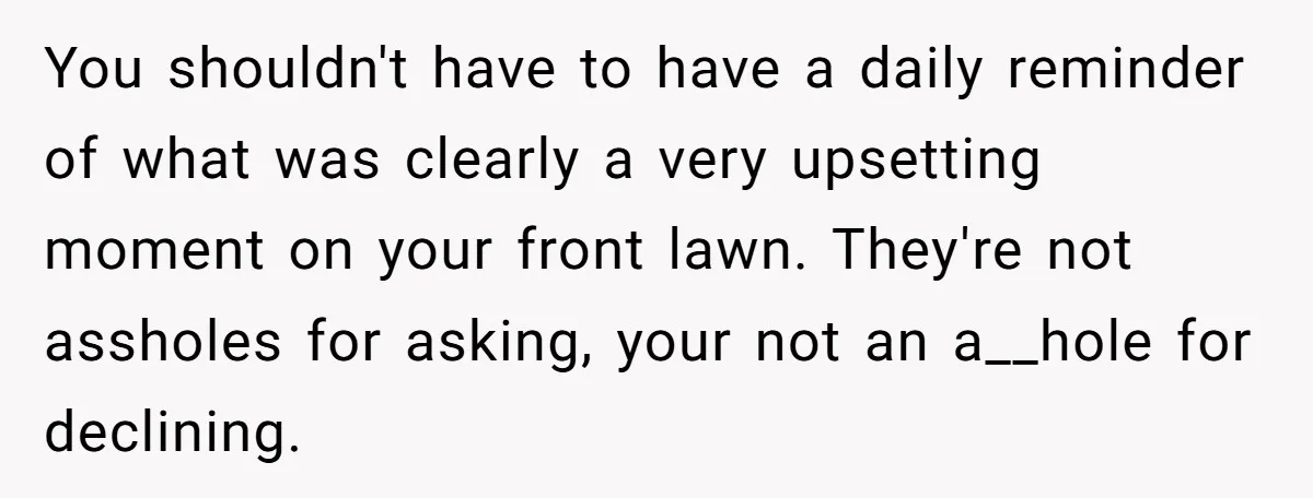 You shouldn't have to have a daily reminder of what was clearly a very upsetting moment on your front lawn. They're not assholes for asking, your not an a__hole for...