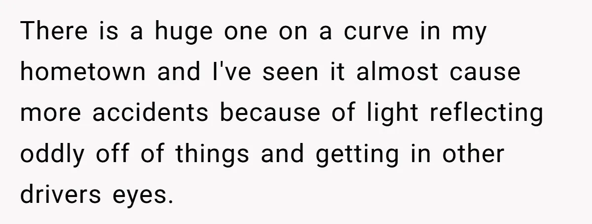 There is a huge one on a curve in my hometown and I've seen it almost cause more accidents because of light reflecting oddly off of things and getting in...