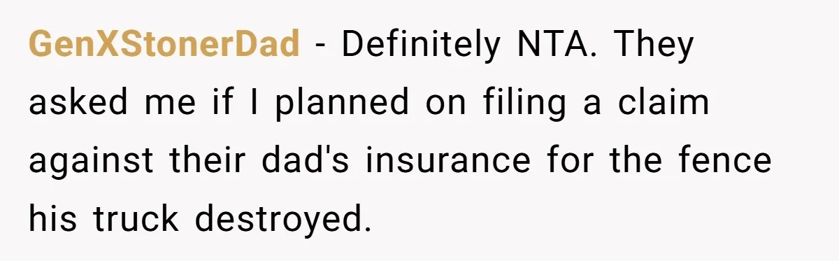 GenXStonerDad − Definitely NTA. They asked me if I planned on filing a claim against their dad's insurance for the fence his truck destroyed.