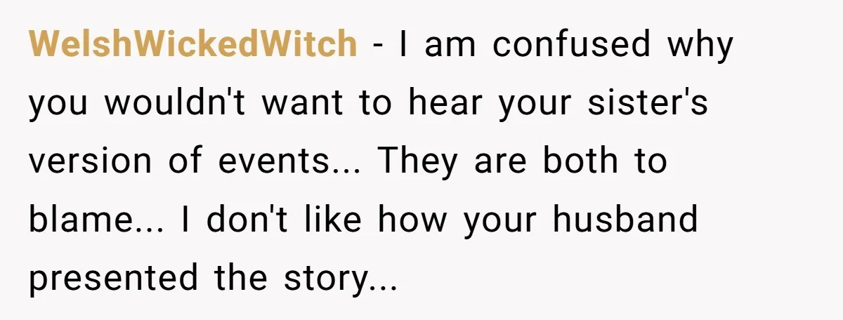 WelshWickedWitch − I am confused why you wouldn't want to hear your sister's version of events... They are both to blame... I don't like how your husband presented the story...