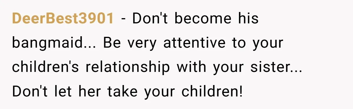 DeerBest3901 − Don't become his bangmaid... Be very attentive to your children's relationship with your sister... Don't let her take your children!