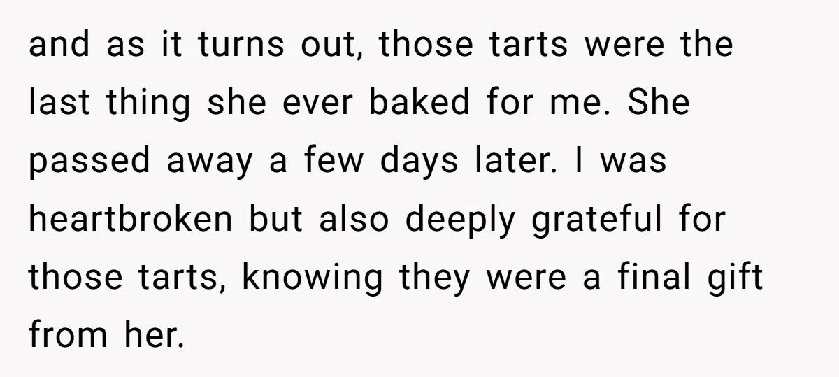 and as it turns out, those tarts were the last thing she ever baked for me. She passed away a few days later. I was heartbroken but also deeply grateful...