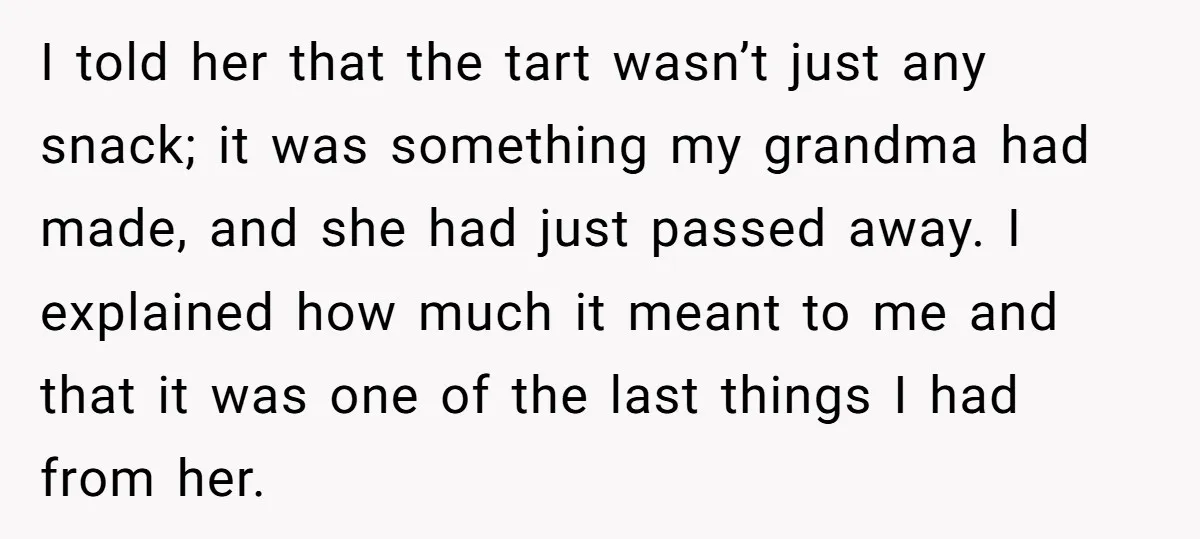 I told her that the tart wasn’t just any snack; it was something my grandma had made, and she had just passed away. I explained how much it meant to...