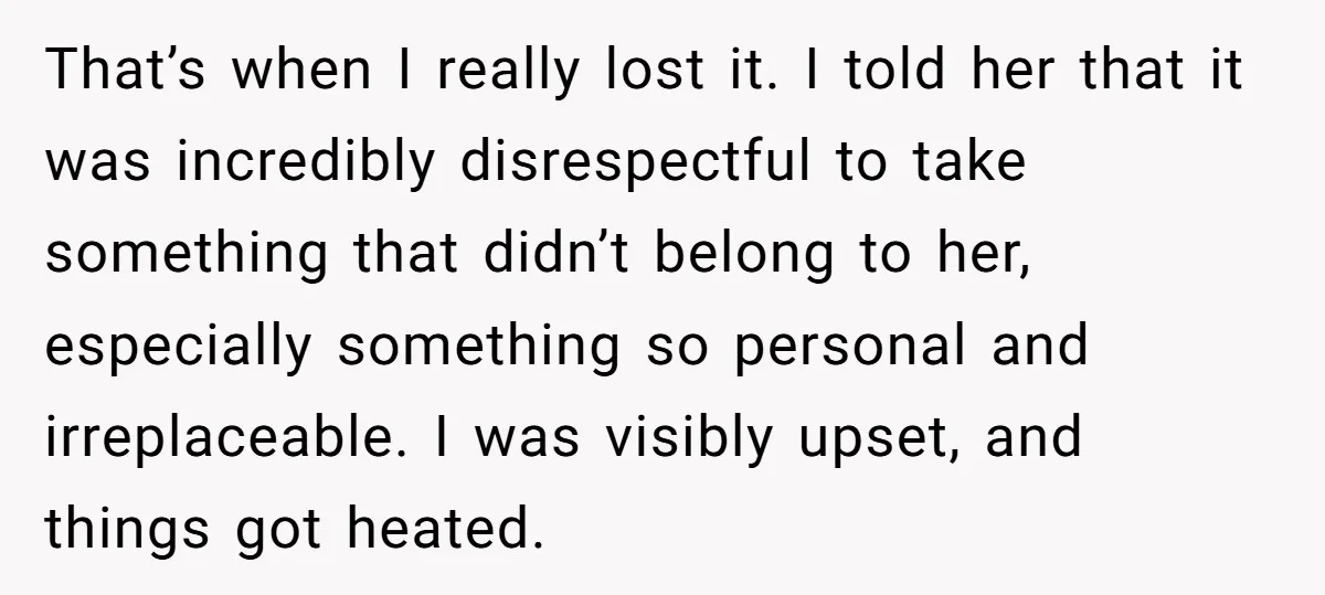 That’s when I really lost it. I told her that it was incredibly disrespectful to take something that didn’t belong to her, especially something so personal and irreplaceable. I was...