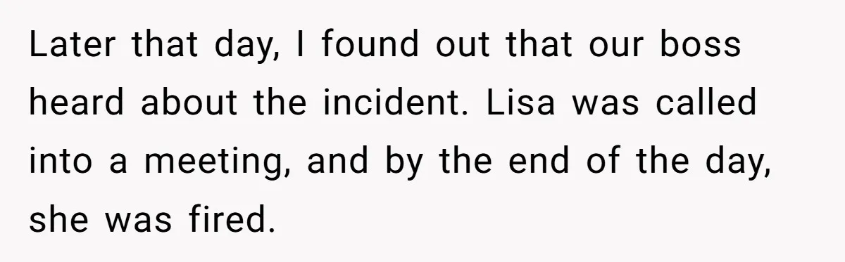 Later that day, I found out that our boss heard about the incident. Lisa was called into a meeting, and by the end of the day, she was fired.