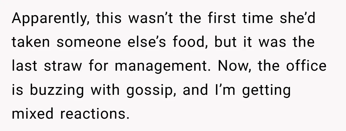 Apparently, this wasn’t the first time she’d taken someone else’s food, but it was the last straw for management. Now, the office is buzzing with gossip, and I’m getting mixed...