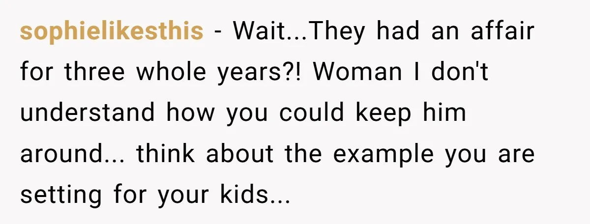 sophielikesthis − Wait...They had an affair for three whole years?! Woman I don't understand how you could keep him around... think about the example you are setting for your kids...
