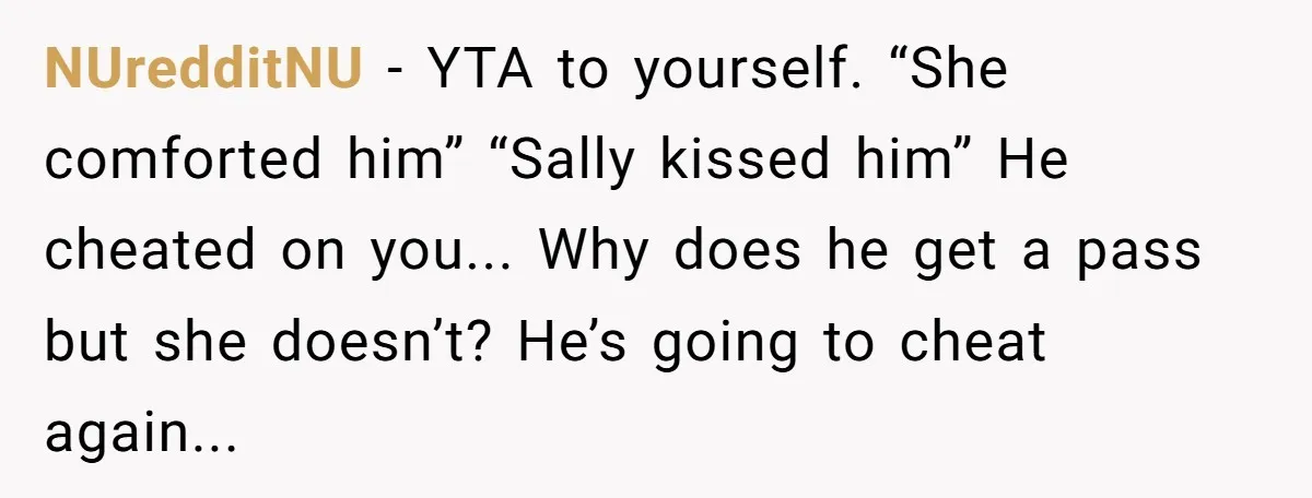 NUredditNU − YTA to yourself. “She comforted him” “Sally kissed him” He cheated on you... Why does he get a pass but she doesn’t? He’s going to cheat again...