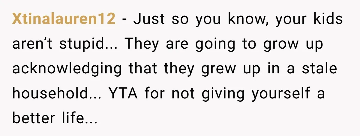 Xtinalauren12 − Just so you know, your kids aren’t stupid... They are going to grow up acknowledging that they grew up in a stale household... YTA for not giving yourself...