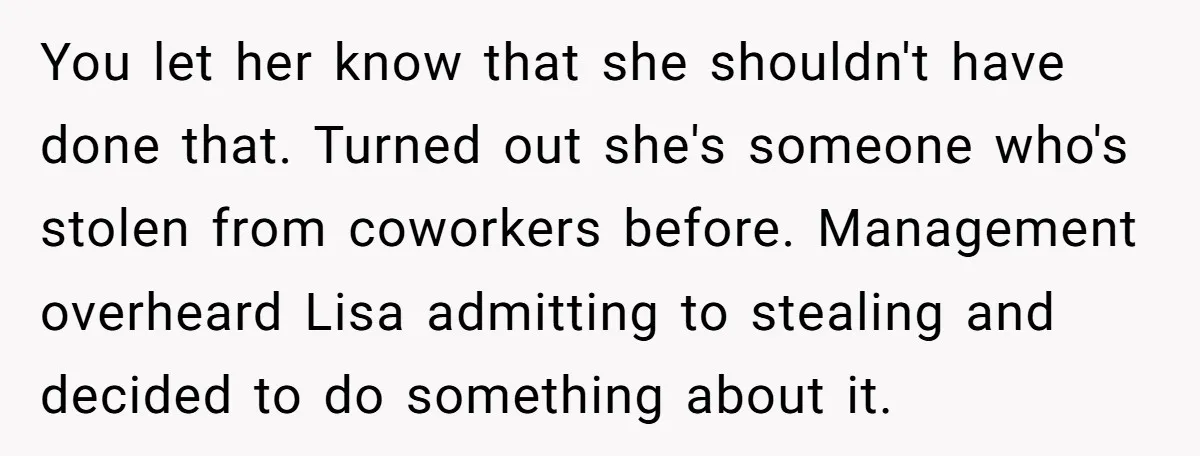 You let her know that she shouldn't have done that. Turned out she's someone who's stolen from coworkers before. Management overheard Lisa admitting to stealing and decided to do something...