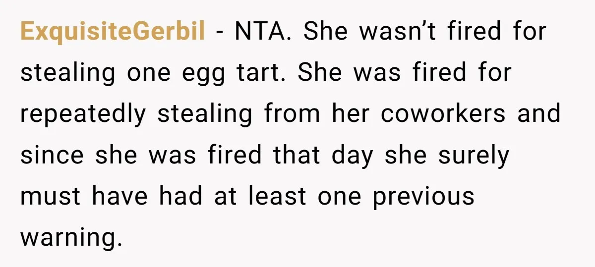 ExquisiteGerbil − NTA. She wasn’t fired for stealing one egg tart. She was fired for repeatedly stealing from her coworkers and since she was fired that day she surely must...