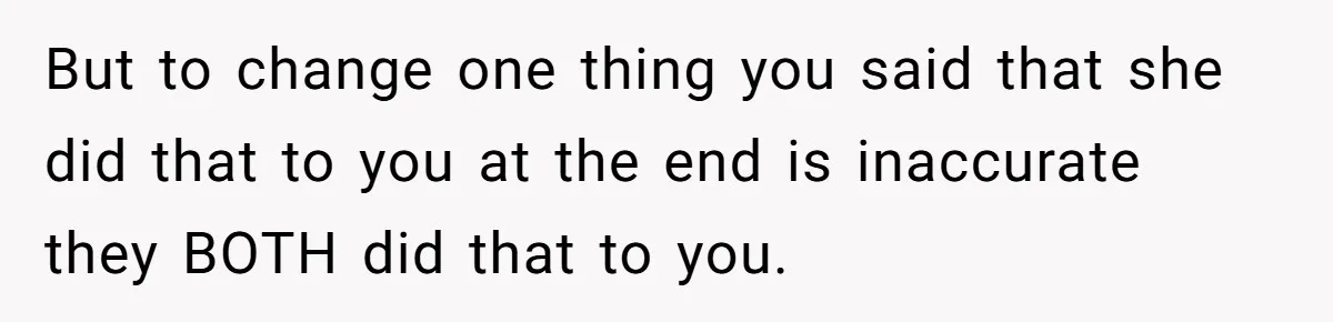 But to change one thing you said that she did that to you at the end is inaccurate they BOTH did that to you.