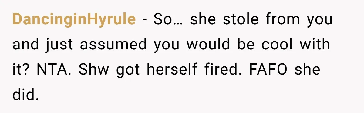 DancinginHyrule − So… she stole from you and just assumed you would be cool with it? NTA. Shw got herself fired. FAFO she did.