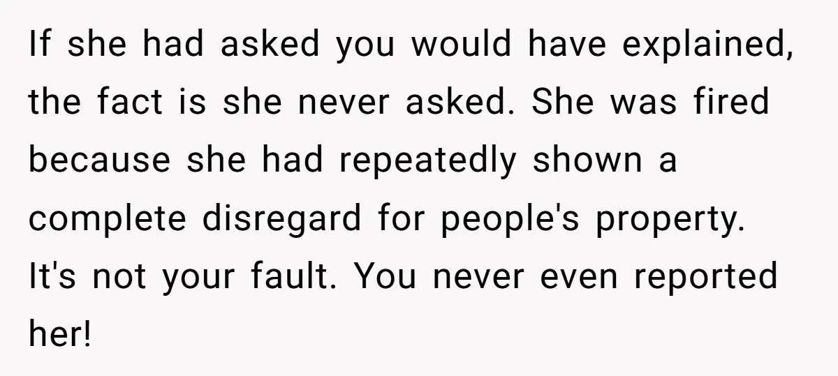 If she had asked you would have explained, the fact is she never asked. She was fired because she had repeatedly shown a complete disregard for people's property. It's not...