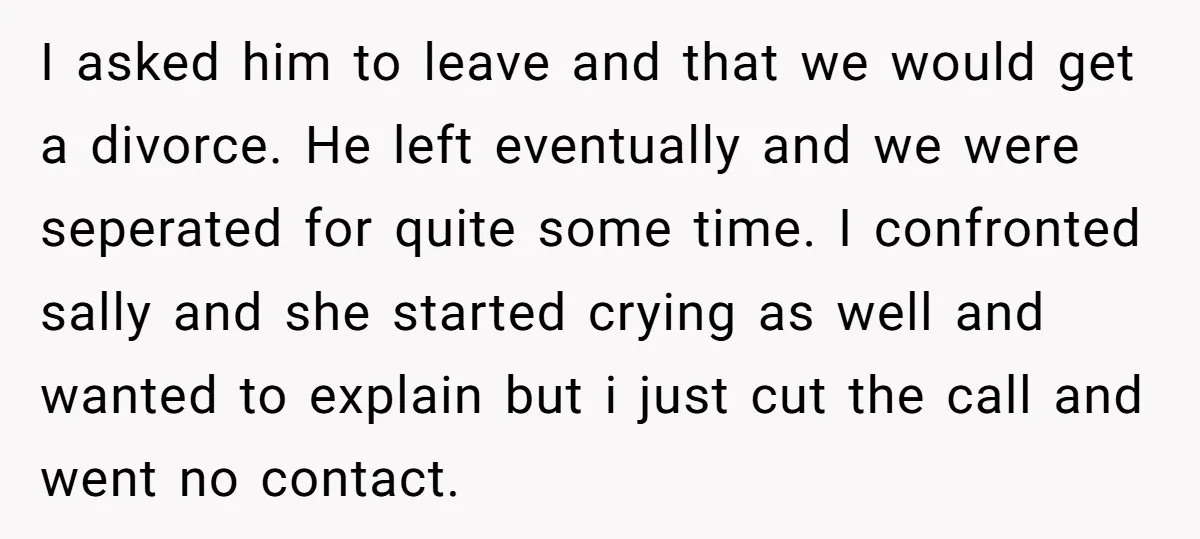 I asked him to leave and that we would get a divorce. He left eventually and we were seperated for quite some time. I confronted sally and she started crying...