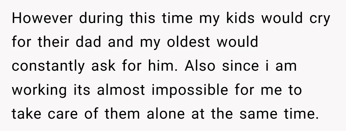 However during this time my kids would cry for their dad and my oldest would constantly ask for him. Also since i am working its almost impossible for me to...