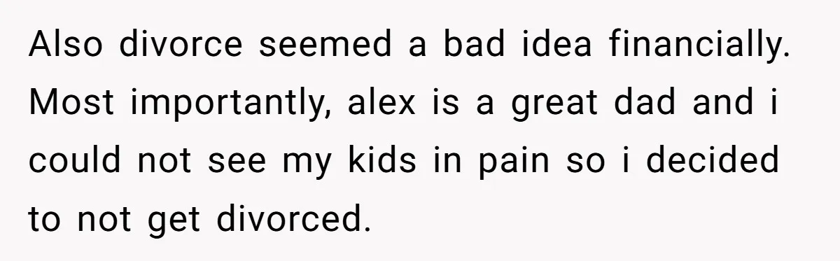 Also divorce seemed a bad idea financially. Most importantly, alex is a great dad and i could not see my kids in pain so i decided to not get divorced.