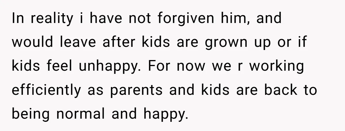 In reality i have not forgiven him, and would leave after kids are grown up or if kids feel unhappy. For now we r working efficiently as parents and kids...