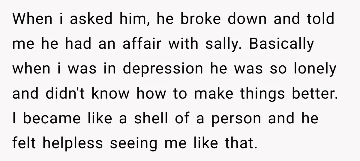 When i asked him, he broke down and told me he had an affair with sally. Basically when i was in depression he was so lonely and didn't know how...