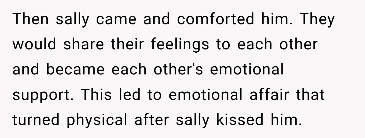Then sally came and comforted him. They would share their feelings to each other and became each other's emotional support. This led to emotional affair that turned physical after sally...