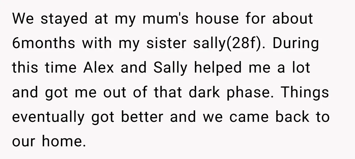 We stayed at my mum's house for about 6months with my sister sally(28f). During this time Alex and Sally helped me a lot and got me out of that dark...