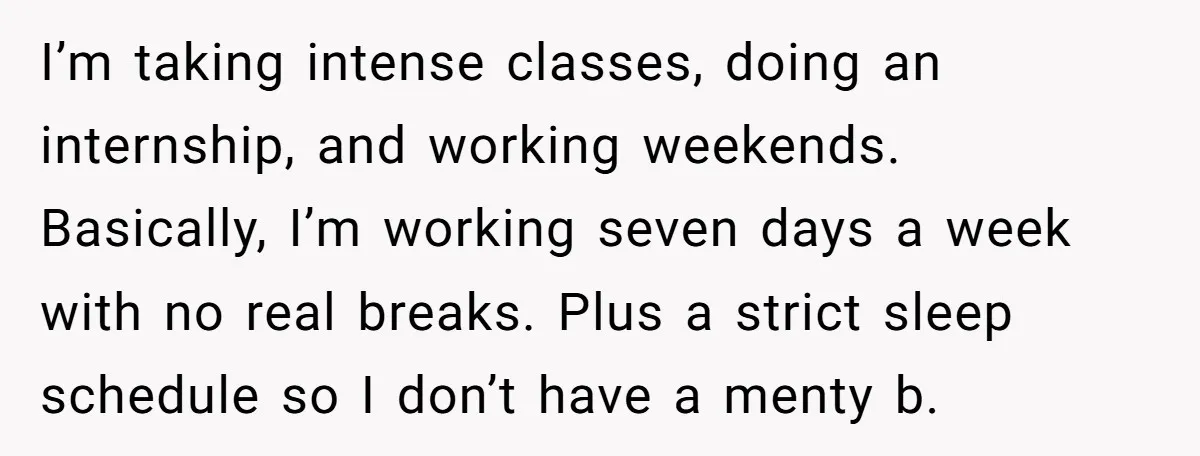 I’m taking intense classes, doing an internship, and working weekends. Basically, I’m working seven days a week with no real breaks. Plus a strict sleep schedule so I don’t have...