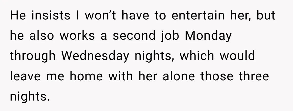 He insists I won’t have to entertain her, but he also works a second job Monday through Wednesday nights, which would leave me home with her alone those three nights.