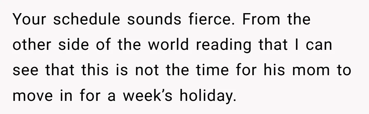 Your schedule sounds fierce. From the other side of the world reading that I can see that this is not the time for his mom to move in for a...