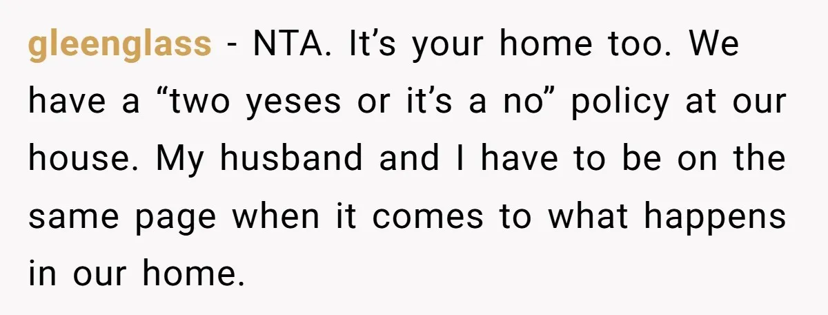 gleenglass − NTA. It’s your home too. We have a “two yeses or it’s a no” policy at our house. My husband and I have to be on the same...