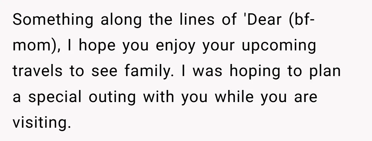 Something along the lines of 'Dear (bf-mom), I hope you enjoy your upcoming travels to see family. I was hoping to plan a special outing with you while you are...