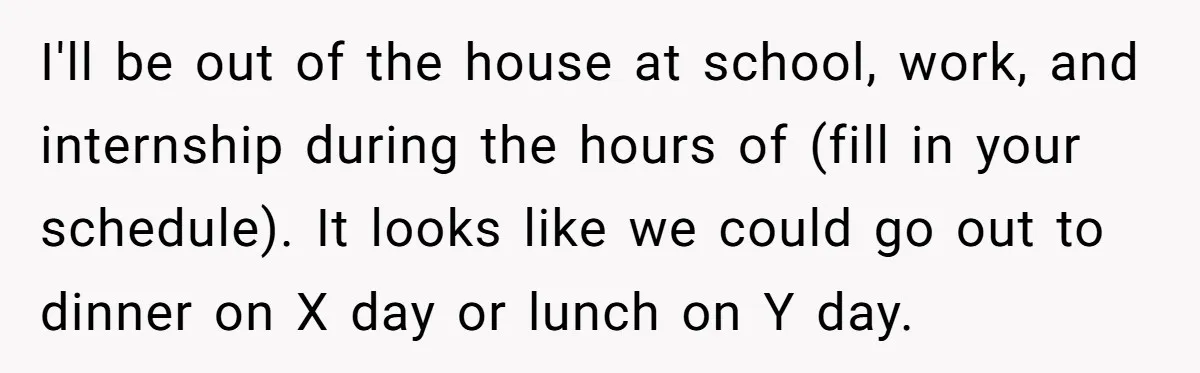 I'll be out of the house at school, work, and internship during the hours of (fill in your schedule). It looks like we could go out to dinner on X...