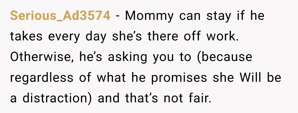 Serious_Ad3574 − Mommy can stay if he takes every day she’s there off work. Otherwise, he’s asking you to (because regardless of what he promises she Will be a distraction)...